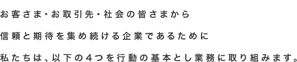 お客さま・お取引先・社会の皆さまから信頼と期待を集め続ける企業であるために私たちは、以下の4つを行動の基本として業務に取り組みます。