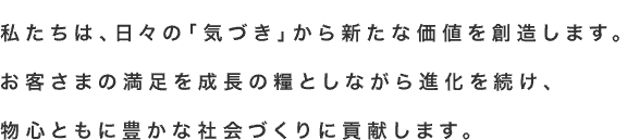 私たちは、日々の「気づき」から新たな価値を創造します。お客さまの満足を成長の糧としながら進化を続け、物心ともに豊かな社会づくりに貢献します。