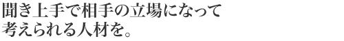 聞き上手で相手の立場になって考えられる人材を。