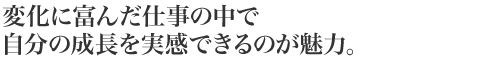 変化に富んだ仕事の中で自分の成長を実感できるのが魅力。